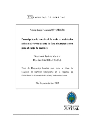 FD F A C U L T A D D E D E R E C H O
Autora: Laura Florencia ORTEMBERG
Prescripción de la calidad de socio en sociedades
anónimas cerradas ante la falta de presentación
para el canje de acciones.
Directora de Tesis de Maestría:
Dra. Susy Inés BELLO KNOLL
Tesis de Dogmática Jurídica para optar al título de
Magíster en Derecho Empresario en la Facultad de
Derecho de la Universidad Austral, en Buenos Aires.
Año de presentación: 2013
ll
 