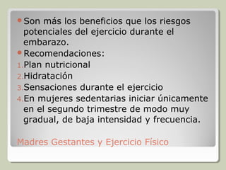 Son  más los beneficios que los riesgos
  potenciales del ejercicio durante el
  embarazo.
Recomendaciones:
1.Plan nutricional
2.Hidratación
3.Sensaciones durante el ejercicio
4.En mujeres sedentarias iniciar únicamente
  en el segundo trimestre de modo muy
  gradual, de baja intensidad y frecuencia.

Madres Gestantes y Ejercicio Físico
 
