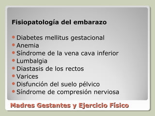Fisiopatología del embarazo

Diabetes    mellitus gestacional
Anemia
Síndrome    de la vena cava inferior
Lumbalgia
Diastasis   de los rectos
Varices
Disfuncióndel suelo pélvico
Síndrome de compresión nerviosa

Madres Gestantes y Ejercicio Físico
 