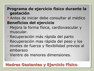 Programa de ejercicio físico durante la
  gestación
Antes de iniciar debe consultar al médico
Beneficios del ejercicio
 Mejora la forma física, cardiovascular y
  muscular.
 Recuperación más rápida del parto
 Recuperación mas rápida del peso y los
  niveles de fuerza y flexibilidad previos al
  embarazo
 Vientre de menores dimensiones.


Madres Gestantes y Ejercicio Físico
 