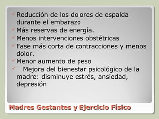  Reducción  de los dolores de espalda
  durante el embarazo
 Más reservas de energía.
 Menos intervenciones obstétricas
 Fase más corta de contracciones y menos
  dolor.
 Menor aumento de peso
 Mejora del bienestar psicológico de la
  madre: disminuye estrés, ansiedad,
  depresión


Madres Gestantes y Ejercicio Físico
 