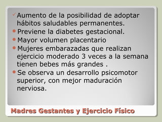  Aumento  de la posibilidad de adoptar
 hábitos saludables permanentes.
Previene la diabetes gestacional.
Mayor volumen placentario
Mujeres embarazadas que realizan
 ejercicio moderado 3 veces a la semana
 tienen bebes más grandes .
Se observa un desarrollo psicomotor
 superior, con mejor maduración
 nerviosa.


Madres Gestantes y Ejercicio Físico
 