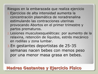 Riesgos en la embarazada que realiza ejercicio
1. Ejercicios de alta intensidad aumenta la
   concentración plasmática de noradrenalina
   estimulando las contracciones uterinas
   provocando Abortos en el primer trimestre y
   partos prematuros.
2. Lesiones musculoesqueléticas: por aumento de la
   relaxina, retención de líquidos, estrés mecánico
   en rodillas y zona lumbar.
3.Engestantes deportistas de 25-35
 semanas nacen bebes con menos peso
 por una menor masa grasa en bebes.


Madres Gestantes y Ejercicio Físico
 