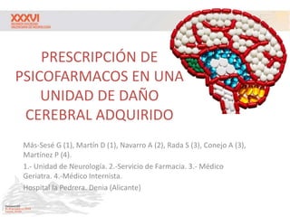 PRESCRIPCIÓN DE
PSICOFARMACOS EN UNA
UNIDAD DE DAÑO
CEREBRAL ADQUIRIDO
Más-Sesé G (1), Martín D (1), Navarro A (2), Rada S (3), Conejo A (3),
Martínez P (4).
1.- Unidad de Neurología. 2.-Servicio de Farmacia. 3.- Médico
Geriatra. 4.-Médico Internista.
Hospital la Pedrera. Denia (Alicante)
 