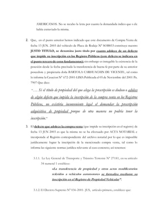 AMERICANOS. No se recabo la letra por cuanto la demandada indico que s ele
había extraviado la misma.
2. Que, en el punto anterior hemos indicado que este documento de Compra Venta de
fecha 13 JUN. 2003 del vehículo de Placa de Rodaje N° SOB853 constituye nuestro
JUSTO TITULO, se denomina justo titulo por cuanto adolece de un defecto
que impide su inscripción en los Registro Públicos (este defecto se indicara en
el punto tercero de estos fundamentos); sin embargo es innegable la existencia de la
posesión desde la fecha precitada la transferencia de buena fe por parte de su anterior
poseedora y propietaria doña BARTOLA CARHUACHIN DE VICENTE, tal como
lo informa la Casacion N° 672-2001-LIMA Publicada el 05 de Noviembre del 2001 Pa.
7907 Que dice:
“….. Si el título de propiedad del que alega la prescripción es dudoso o adolece
de algún defecto que impida la inscripción de la compra venta en los Registros
Públicos, no existiría inconveniente legal el demandar la prescripción
adquisitiva de propiedad porque de otra manera no podría tener la
inscripción.”
3. El defecto que adolece la compra venta (que impide su inscripción en el registro) de
fecha 13 JUN 2003 es que la misma no se ha efectuado por ACTA NOTARIAL e
incorporada al Registro correspondiente del archivo notarial por lo que es imposible
jurídicamente lograr la inscripción de la mencionado compra venta, tal como lo
informa las siguiente normas jurídica relevante al caso concreto; así tenemos:
3.1.1. La Ley General de Transporte y Tránsito Terrestre N° 27181, en su artículo
34 numeral 1 establece:
«La transferencia de propiedad y otros actos modificatorios
referidos a vehículos automotores se formaliza mediante su
inscripción en el Registro de Propiedad Vehicular”.
3.1.2. El Decreto Supremo N° 036-2001- JUS, artículo primero, establece que:
 
