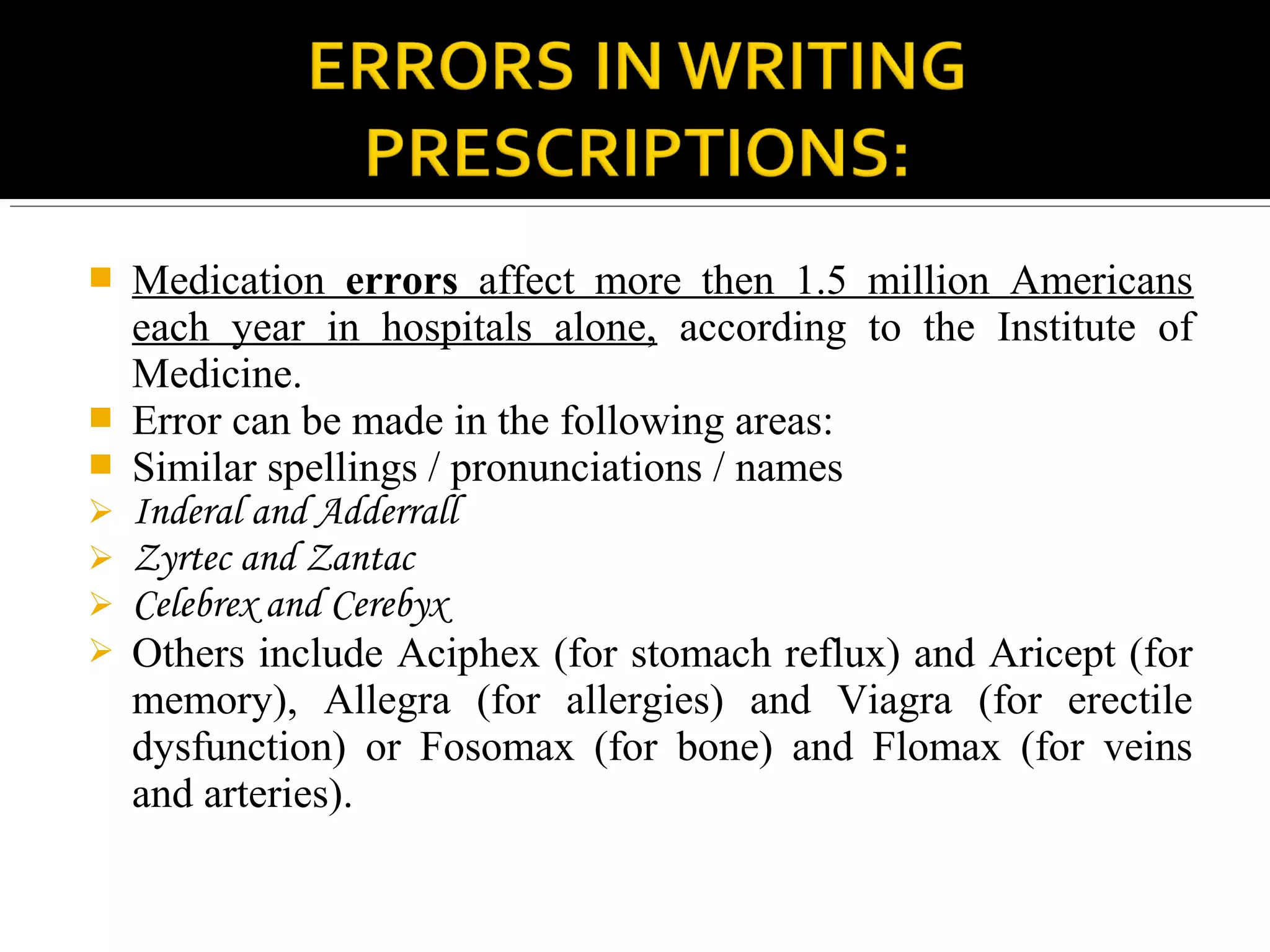  Medication errors affect more then 1.5 million Americans
each year in hospitals alone, according to the Institute of
Medicine.
 Error can be made in the following areas:
 Similar spellings / pronunciations / names
 Inderal and Adderrall
 Zyrtec and Zantac
 Celebrex and Cerebyx
 Others include Aciphex (for stomach reflux) and Aricept (for
memory), Allegra (for allergies) and Viagra (for erectile
dysfunction) or Fosomax (for bone) and Flomax (for veins
and arteries).
 