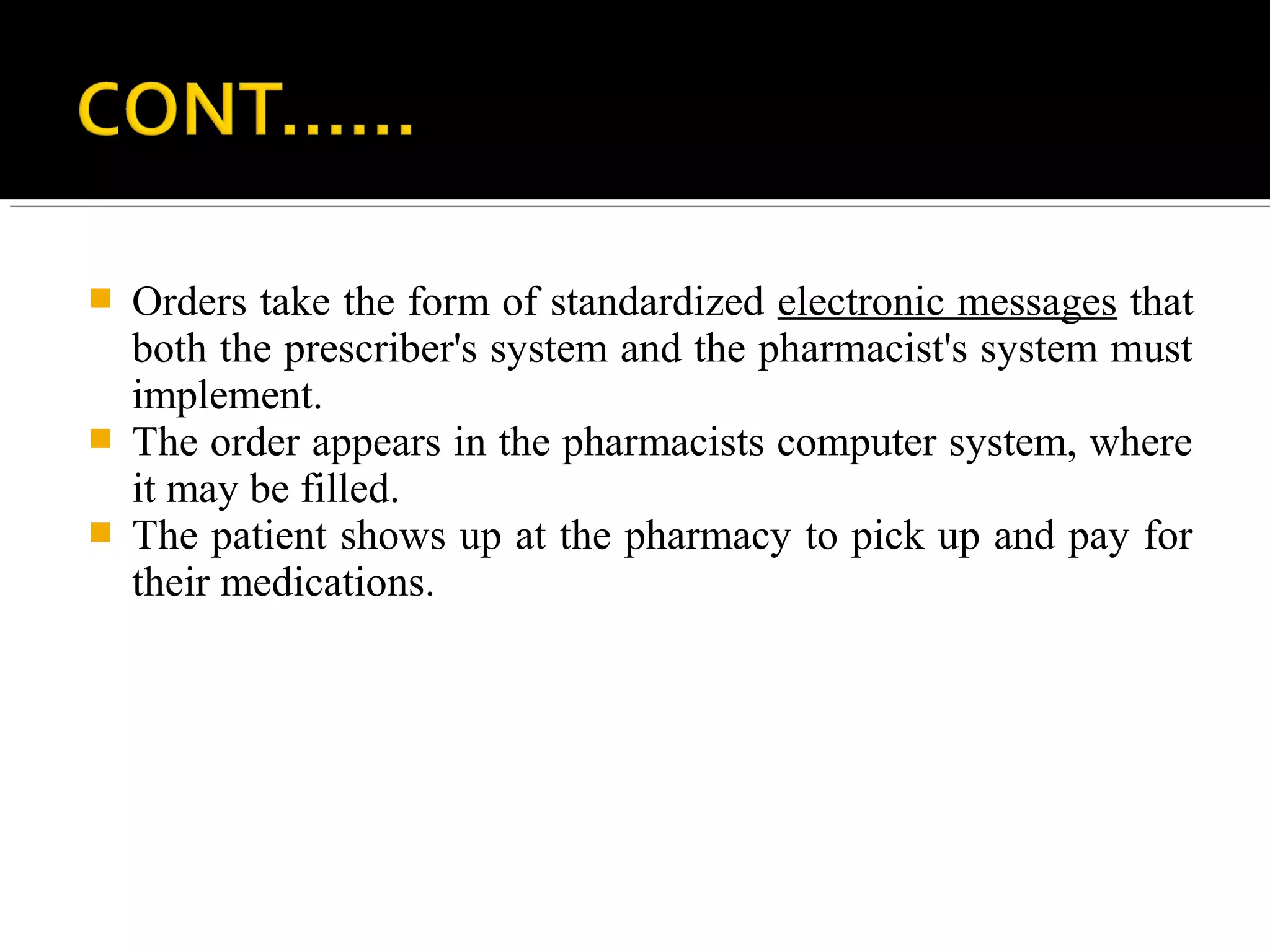  Orders take the form of standardized electronic messages that
both the prescriber's system and the pharmacist's system must
implement.
 The order appears in the pharmacists computer system, where
it may be filled.
 The patient shows up at the pharmacy to pick up and pay for
their medications.
 
