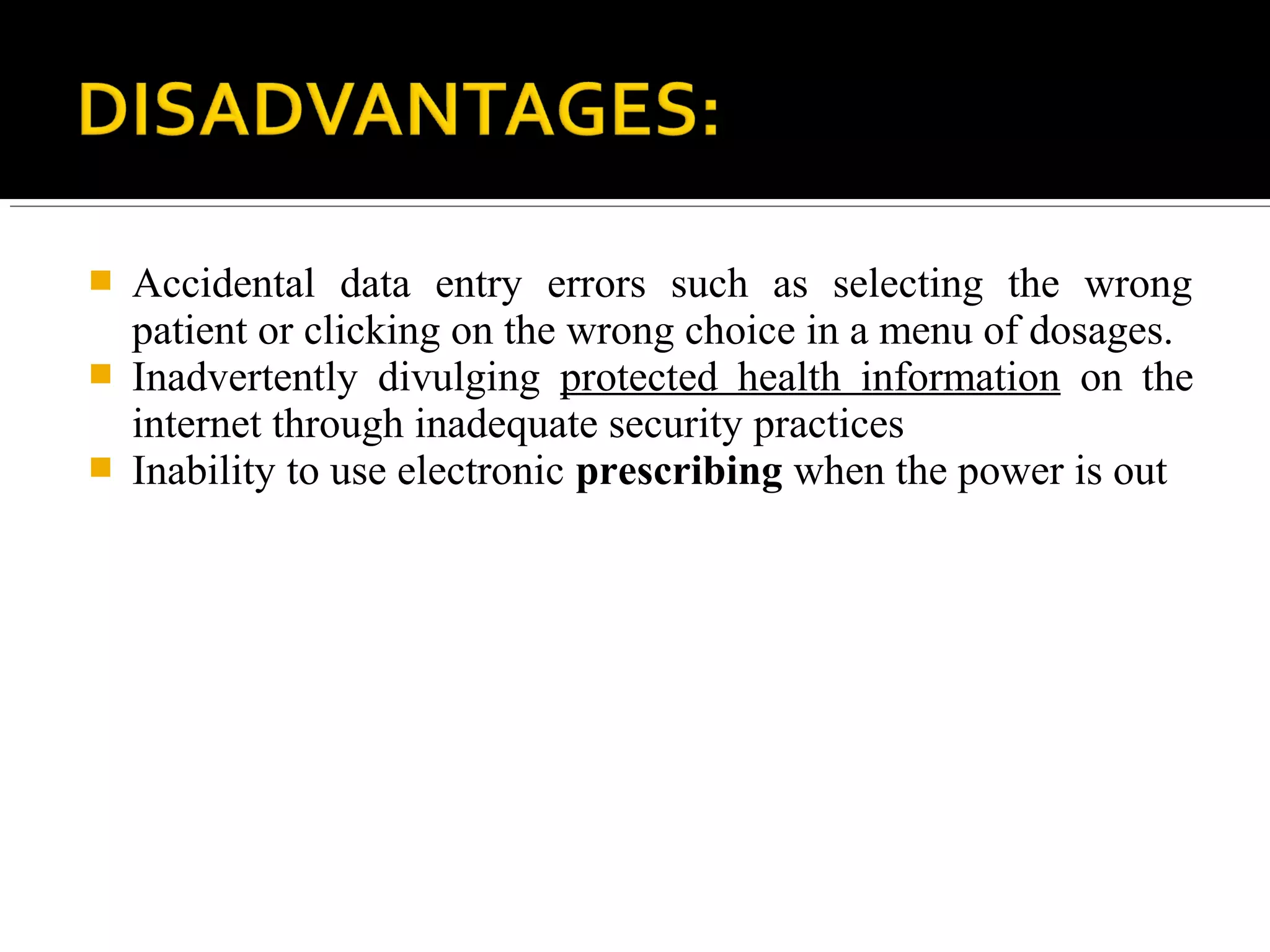  Accidental data entry errors such as selecting the wrong
patient or clicking on the wrong choice in a menu of dosages.
 Inadvertently divulging protected health information on the
internet through inadequate security practices
 Inability to use electronic prescribing when the power is out
 