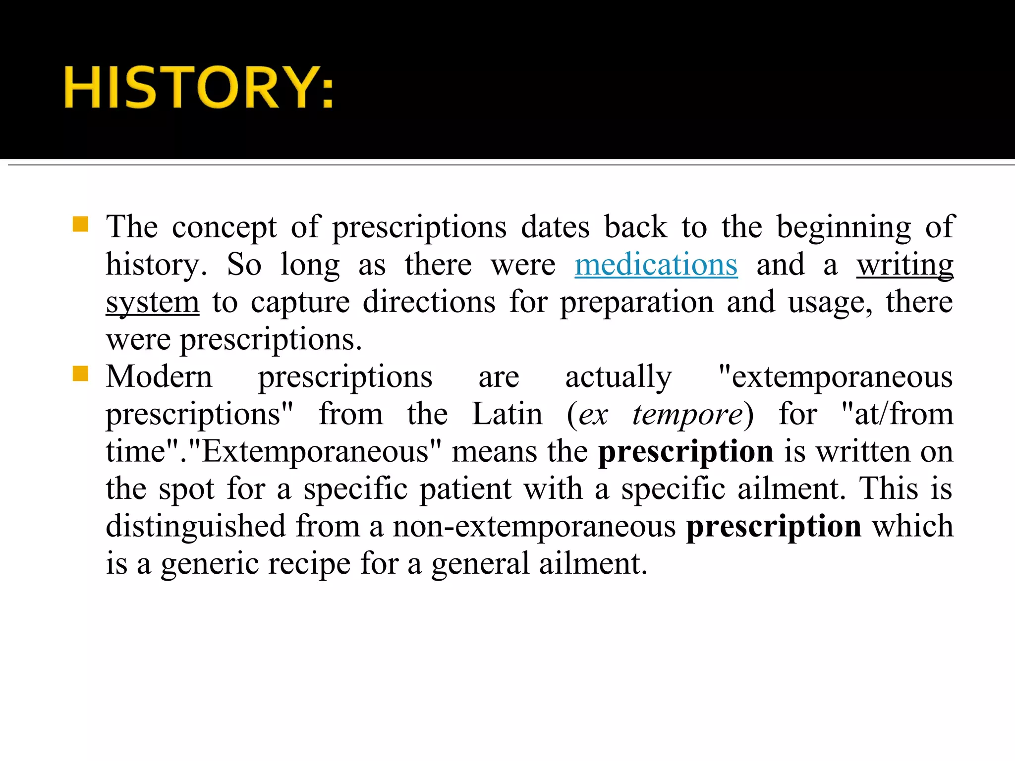  The concept of prescriptions dates back to the beginning of
history. So long as there were medications and a writing
system to capture directions for preparation and usage, there
were prescriptions.
 Modern prescriptions are actually "extemporaneous
prescriptions" from the Latin (ex tempore) for "at/from
time"."Extemporaneous" means the prescription is written on
the spot for a specific patient with a specific ailment. This is
distinguished from a non-extemporaneous prescription which
is a generic recipe for a general ailment.
 