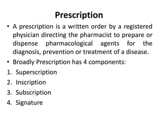 Prescription
• A prescription is a written order by a registered
physician directing the pharmacist to prepare or
dispense pharmacological agents for the
diagnosis, prevention or treatment of a disease.
• Broadly Prescription has 4 components:
1. Superscription
2. Inscription
3. Subscription
4. Signature
 