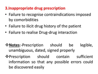 3.Inappropriate drug prescription
• Failure to recognise contraindications imposed
by comorbidities
• Failure to ilicit drug history of the patient
• Failure to realise Drug-drug interaction
Notes:-Prescription should be legible,
unambiguous, dated, signed properly
Prescription should contain sufficient
information so that any possible errors could
be discovered easily
 