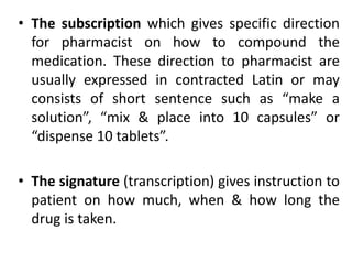 • The subscription which gives specific direction
for pharmacist on how to compound the
medication. These direction to pharmacist are
usually expressed in contracted Latin or may
consists of short sentence such as “make a
solution”, “mix & place into 10 capsules” or
“dispense 10 tablets”.
• The signature (transcription) gives instruction to
patient on how much, when & how long the
drug is taken.
 