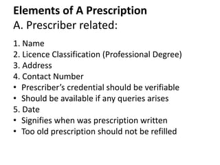 Elements of A Prescription
A. Prescriber related:
1. Name
2. Licence Classification (Professional Degree)
3. Address
4. Contact Number
• Prescriber’s credential should be verifiable
• Should be available if any queries arises
5. Date
• Signifies when was prescription written
• Too old prescription should not be refilled
 