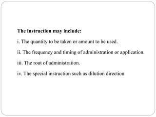 The instruction may include:
i. The quantity to be taken or amount to be used.
ii. The frequency and timing of administration or application.
iii. The rout of administration.
iv. The special instruction such as dilution direction
 