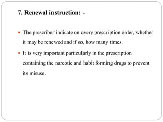 7. Renewal instruction: -
 The prescriber indicate on every prescription order, whether
it may be renewed and if so, how many times.
 It is very important particularly in the prescription
containing the narcotic and habit forming drugs to prevent
its misuse.
 