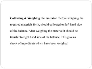 Collecting & Weighing the material: Before weighing the
required materials for it, should collected on left hand side
of the balance. After weighing the material it should be
transfer to right hand side of the balance. This gives a
check of ingredients which have been weighed.
 