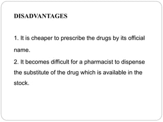 DISADVANTAGES
1. It is cheaper to prescribe the drugs by its official
name.
2. It becomes difficult for a pharmacist to dispense
the substitute of the drug which is available in the
stock.
 