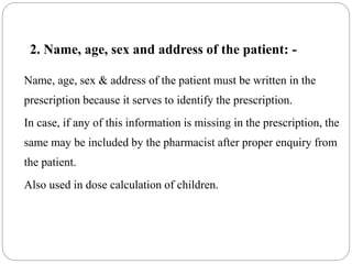 2. Name, age, sex and address of the patient: -
Name, age, sex & address of the patient must be written in the
prescription because it serves to identify the prescription.
In case, if any of this information is missing in the prescription, the
same may be included by the pharmacist after proper enquiry from
the patient.
Also used in dose calculation of children.
 