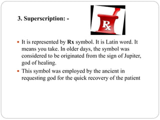 3. Superscription: -
 It is represented by Rx symbol. It is Latin word. It
means you take. In older days, the symbol was
considered to be originated from the sign of Jupiter,
god of healing.
 This symbol was employed by the ancient in
requesting god for the quick recovery of the patient
 
