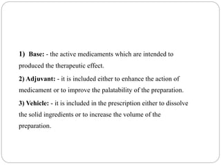 1) Base: - the active medicaments which are intended to
produced the therapeutic effect.
2) Adjuvant: - it is included either to enhance the action of
medicament or to improve the palatability of the preparation.
3) Vehicle: - it is included in the prescription either to dissolve
the solid ingredients or to increase the volume of the
preparation.
 