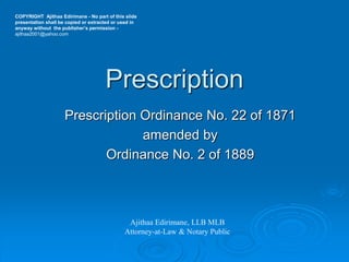 Prescription
Prescription Ordinance No. 22 of 1871
amended by
Ordinance No. 2 of 1889
Ajithaa Edirimane, LLB MLB
Attorney-at-Law & Notary Public
COPYRIGHT Ajithaa Edirimane - No part of this slide
presentation shall be copied or extracted or used in
anyway without the publisher’s permission -
ajithaa2001@yahoo.com
 