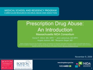 Prescription Drug Abuse:
An Introduction
An Introduction
Massachusetts NIDA Consortium
Daniel P. Alford, MD, MPH * Jane Liebschutz, MD MPH
nge a
A ac
l J k M *
D B
A l J kson, MD *Benjamin
j S
i i M
l D
Siegel, MD
These curriculum resources from the NIDA Centers of Excellence for Physician Information have been posted on the NIDA Web site as a
service to academic medical centers seeking scientifically accurate instructional information on substance abuse. Questions about curriculum
specifics can be sent to the Centers of Excellence directly. http://www.drugabuse.gov/coe
November 8, 2009
1
 