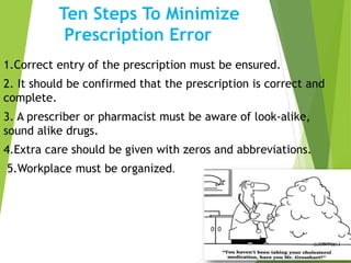Ten Steps To Minimize
Prescription Error
1.Correct entry of the prescription must be ensured.
2. It should be confirmed that the prescription is correct and
complete.
3. A prescriber or pharmacist must be aware of look-alike,
sound alike drugs.
4.Extra care should be given with zeros and abbreviations.
5.Workplace must be organized.
 