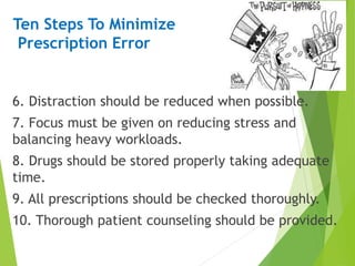 Ten Steps To Minimize
Prescription Error
6. Distraction should be reduced when possible.
7. Focus must be given on reducing stress and
balancing heavy workloads.
8. Drugs should be stored properly taking adequate
time.
9. All prescriptions should be checked thoroughly.
10. Thorough patient counseling should be provided.
 