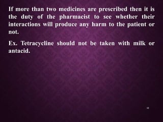 12
If more than two medicines are prescribed then it is
the duty of the pharmacist to see whether their
interactions will produce any harm to the patient or
not.
Ex. Tetracycline should not be taken with milk or
antacid.
 