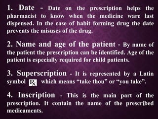 6
1. Date - Date on the prescription helps the
pharmacist to know when the medicine ware last
dispensed. In the case of habit forming drug the date
prevents the misuses of the drug.
2. Name and age of the patient - By name of
the patient the prescription can be identified. Age of the
patient is especially required for child patients.
3. Superscription - It is represented by a Latin
symbol which means “take thou” or “you take”.
4. Inscription - This is the main part of the
prescription. It contain the name of the prescribed
medicaments.
 