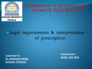 Legal requirements & interpretation
of prescription
Submitted To :
Dr. KANCHAN VOHRA
Assistant Professor
Submitted By :
Mohd. Rafi Bhat
Department of pharmaceutical
science & Drug Research
 