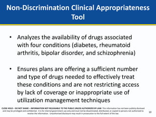 CLOSE HOLD – DO NOT SHARE – INFORMATION NOT RELEASABLE TO THE PUBLIC UNLESS AUTHORIZED BY LAW: This information has not been publicly disclosed
and may be privileged and confidential. It is for internal government use only and must not be disseminated, distributed, or copied to persons not authorized to
receive the information. Unauthorized disclosure may result in prosecution to the full extent of the law.
Non-Discrimination Clinical Appropriateness
Tool
10
• Analyzes the availability of drugs associated
with four conditions (diabetes, rheumatoid
arthritis, bipolar disorder, and schizophrenia)
• Ensures plans are offering a sufficient number
and type of drugs needed to effectively treat
these conditions and are not restricting access
by lack of coverage or inappropriate use of
utilization management techniques
 