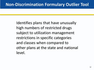 Non-Discrimination Formulary Outlier Tool
12
Identifies plans that have unusually
high numbers of restricted drugs
subject to utilization management
restrictions in specific categories
and classes when compared to
other plans at the state and national
level.
 