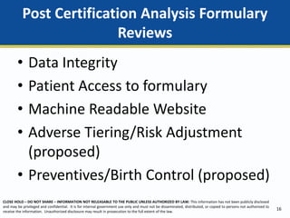 CLOSE HOLD – DO NOT SHARE – INFORMATION NOT RELEASABLE TO THE PUBLIC UNLESS AUTHORIZED BY LAW: This information has not been publicly disclosed
and may be privileged and confidential. It is for internal government use only and must not be disseminated, distributed, or copied to persons not authorized to
receive the information. Unauthorized disclosure may result in prosecution to the full extent of the law.
• Data Integrity
• Patient Access to formulary
• Machine Readable Website
• Adverse Tiering/Risk Adjustment
(proposed)
• Preventives/Birth Control (proposed)
Post Certification Analysis Formulary
Reviews
16
 