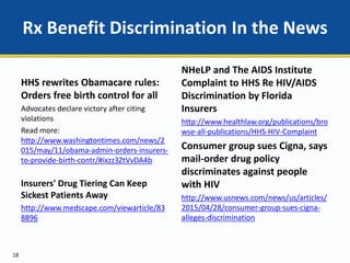 Rx Benefit Discrimination In the News
HHS rewrites Obamacare rules:
Orders free birth control for all
Advocates declare victory after citing
violations
Read more:
http://www.washingtontimes.com/news/2
015/may/11/obama-admin-orders-insurers-
to-provide-birth-contr/#ixzz3ZtVvDA4b
Insurers' Drug Tiering Can Keep
Sickest Patients Away
http://www.medscape.com/viewarticle/83
8896
18
NHeLP and The AIDS Institute
Complaint to HHS Re HIV/AIDS
Discrimination by Florida
Insurers
http://www.healthlaw.org/publications/bro
wse-all-publications/HHS-HIV-Complaint
Consumer group sues Cigna, says
mail-order drug policy
discriminates against people
with HIV
http://www.usnews.com/news/us/articles/
2015/04/28/consumer-group-sues-cigna-
alleges-discrimination
 