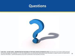 CLOSE HOLD – DO NOT SHARE – INFORMATION NOT RELEASABLE TO THE PUBLIC UNLESS AUTHORIZED BY LAW: This information has not been publicly disclosed
and may be privileged and confidential. It is for internal government use only and must not be disseminated, distributed, or copied to persons not authorized to
receive the information. Unauthorized disclosure may result in prosecution to the full extent of the law.
Questions
19
 