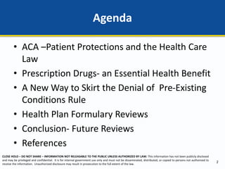 CLOSE HOLD – DO NOT SHARE – INFORMATION NOT RELEASABLE TO THE PUBLIC UNLESS AUTHORIZED BY LAW: This information has not been publicly disclosed
and may be privileged and confidential. It is for internal government use only and must not be disseminated, distributed, or copied to persons not authorized to
receive the information. Unauthorized disclosure may result in prosecution to the full extent of the law.
• ACA –Patient Protections and the Health Care
Law
• Prescription Drugs- an Essential Health Benefit
• A New Way to Skirt the Denial of Pre-Existing
Conditions Rule
• Health Plan Formulary Reviews
• Conclusion- Future Reviews
• References
Agenda
2
 