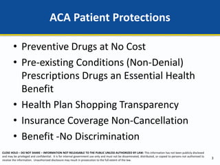 CLOSE HOLD – DO NOT SHARE – INFORMATION NOT RELEASABLE TO THE PUBLIC UNLESS AUTHORIZED BY LAW: This information has not been publicly disclosed
and may be privileged and confidential. It is for internal government use only and must not be disseminated, distributed, or copied to persons not authorized to
receive the information. Unauthorized disclosure may result in prosecution to the full extent of the law.
• Preventive Drugs at No Cost
• Pre-existing Conditions (Non-Denial)
Prescriptions Drugs an Essential Health
Benefit
• Health Plan Shopping Transparency
• Insurance Coverage Non-Cancellation
• Benefit -No Discrimination
ACA Patient Protections
3
 