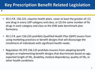 Key Prescription Benefit Related Legislation
6
•
• 45 C.F.R. 156.122, requires health plans cover at least the greater of: (1)
one drug in every USP category and class, or (2) the same number of Rx
drugs in each category and class as the EHB state benchmark plan
formulary.
• 45 C.F.R. part 156.225 prohibits Qualified Health Plan (QHP) issuers from
using marketing practices or benefit designs that will discourage the
enrollment of individuals with significant health needs.
• Regulation 45 CFR 156.125 prohibits insurers from adopting benefit
designs or implementing benefit designs that discriminate based on age,
expected length of life, disability, medical dependency, quality of life, or
other health conditions
 