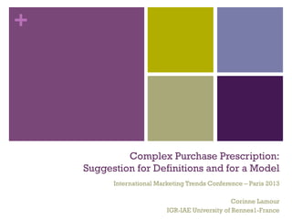 +
Complex Purchase Prescription:
Suggestion for Definitions and for a Model
International Marketing Trends Conference – Paris 2013
Corinne Lamour
IGR-IAE University of Rennes1-France
 