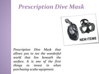 Prescription Dive Mask
Prescription Dive Mask that
allows you to see the wonderful
world that lies beneath the
surface. It is one of the first
things to invest in when
purchasing scuba equipment.
 