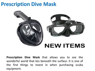 Prescription Dive Mask
Prescription Dive Mask that allows you to see the
wonderful world that lies beneath the surface. It is one of
the first things to invest in when purchasing scuba
equipment.
 