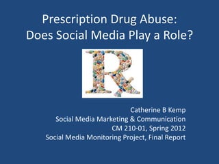 Prescription Drug Abuse:
Does Social Media Play a Role?




                             Catherine B Kemp
      Social Media Marketing & Communication
                       CM 210-01, Spring 2012
   Social Media Monitoring Project, Final Report
 