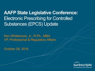 AAFP State Legislative Conference:
Electronic Prescribing for Controlled
Substances (EPCS) Update
Ken Whittemore, Jr., R.Ph., MBA
VP, Professional & Regulatory Affairs
October 28, 2016
 
