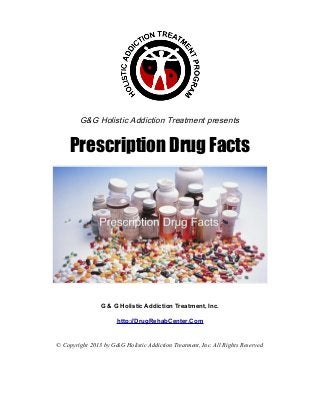 G&G Holistic Addiction Treatment presents


     Prescription Drug Facts




                G & G Holistic Addiction Treatment, Inc.

                      http://DrugRehabCenter.Com


© Copyright 2013 by G&G Holistic Addiction Treatment, Inc. All Rights Reserved
 
