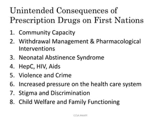 Unintended Consequences of
Prescription Drugs on First Nations
1. Community Capacity
2. Withdrawal Management & Pharmacological
Interventions
3. Neonatal Abstinence Syndrome
4. HepC, HIV, Aids
5. Violence and Crime
6. Increased pressure on the health care system
7. Stigma and Discrimination
8. Child Welfare and Family Functioning
CCSA.NNAPF
 
