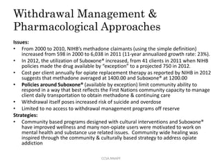 Withdrawal Management &
Pharmacological Approaches
Issues:
• From 2000 to 2010, NIHB’s methadone claimants (using the simple definition)
increased from 598 in 2000 to 6,038 in 2011 (11-year annualized growth rate: 23%).
• In 2012, the utilization of Suboxone® increased, from 41 clients in 2011 when NIHB
policies made the drug available by “exception” to a projected 750 in 2012.
• Cost per client annually for opiate replacement therapy as reported by NIHB in 2012
suggests that methadone averaged at 1400.00 and Suboxone® at 1200.00
• Policies around Suboxone® (available by exception) limit community ability to
respond in a way that best reflects the First Nations community capacity to manage
client daily transportation to obtain methadone & continuing care
• Withdrawal itself poses increased risk of suicide and overdose
• Limited to no access to withdrawal management programs off reserve
Strategies:
• Community based programs designed with cultural interventions and Suboxone®
have improved wellness and many non-opiate users were motivated to work on
mental health and substance use related issues. Community wide healing was
inspired through the community & culturally based strategy to address opiate
addiction
CCSA.NNAPF
 