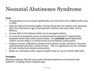 Neonatal Abstinence Syndrome
Issue:
• The prevalence has increased significantly over time from 171 in 2003 to 654 cases
in 2010.
• Rates for NAS are five times higher among infants born to mothers who delivered
their first child prior to age 19 compared to mothers who were older at first
delivery.
• At least 20% of First Nations births are to teenaged mothers.
• It is critical to streamline access to buprenorphine (Subutex®). Approved by
exception which often takes several weeks. An untreated opiate dependent
mother and her baby is a critical trauma to First Nations communities.
• Pregnant women addicted to opioids tend to deliver earlier and faster. They also
need postnatal care that is close to home. This is a significant issue for members
of rural, isolated and remote communities.
• Babies on methadone often require hospital stays for up to a month after birth.
Strategies:
Research indicates that the issues with neonatal abstinence are lessened with
Subutex®, including shorter hospital stays.
CCSA.NNAPF
 