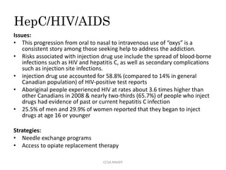 HepC/HIV/AIDS
Issues:
• This progression from oral to nasal to intravenous use of “oxys” is a
consistent story among those seeking help to address the addiction.
• Risks associated with injection drug use include the spread of blood-borne
infections such as HIV and hepatitis C, as well as secondary complications
such as injection site infections.
• injection drug use accounted for 58.8% (compared to 14% in general
Canadian population) of HIV-positive test reports
• Aboriginal people experienced HIV at rates about 3.6 times higher than
other Canadians in 2008 & nearly two-thirds (65.7%) of people who inject
drugs had evidence of past or current hepatitis C infection
• 25.5% of men and 29.9% of women reported that they began to inject
drugs at age 16 or younger
Strategies:
• Needle exchange programs
• Access to opiate replacement therapy
CCSA.NNAPF
 