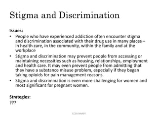 Stigma and Discrimination
Issues:
• People who have experienced addiction often encounter stigma
and discrimination associated with their drug use in many places –
in health care, in the community, within the family and at the
workplace
• Stigma and discrimination may prevent people from accessing or
maintaining necessities such as housing, relationships, employment
and health care. It may even prevent people from admitting that
they have a substance misuse problem, especially if they began
taking opioids for pain management reasons.
• Stigma and discrimination is even more challenging for women and
most significant for pregnant women.
Strategies:
???
CCSA.NNAPF
 